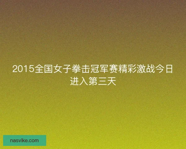 2015全国女子拳击冠军赛精彩激战今日进入第三天