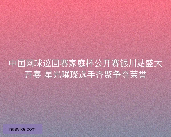 中国网球巡回赛家庭杯公开赛银川站盛大开赛 星光璀璨选手齐聚争夺荣誉