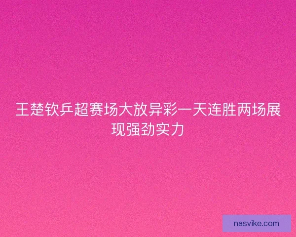 王楚钦乒超赛场大放异彩一天连胜两场展现强劲实力