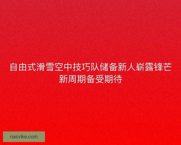 自由式滑雪空中技巧队储备新人崭露锋芒新周期备受期待 自由式滑雪空中技巧队储备新人崭露锋芒新周期备受期待