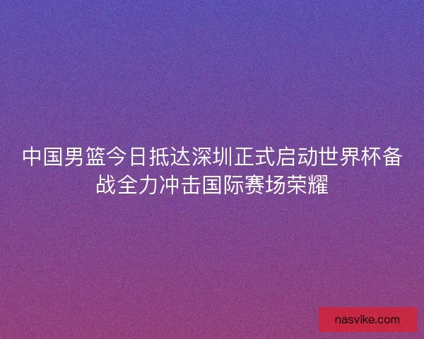 中国男篮今日抵达深圳正式启动世界杯备战全力冲击国际赛场荣耀
