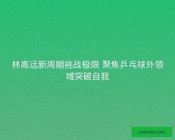 林高远新周期挑战极限 聚焦乒乓球外领域突破自我 林高远新周期挑战极限 聚焦乒乓球外领域突破自我