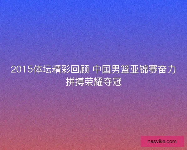 2015体坛精彩回顾 中国男篮亚锦赛奋力拼搏荣耀夺冠 2015体坛精彩回顾 中国男篮亚锦赛奋力拼搏荣耀夺冠