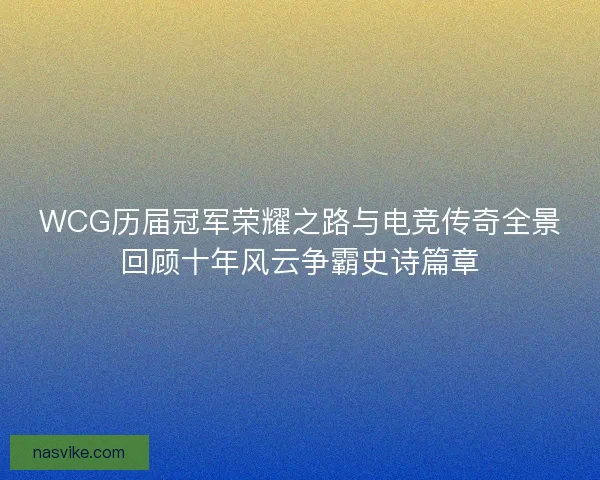 WCG历届冠军荣耀之路与电竞传奇全景回顾十年风云争霸史诗篇章