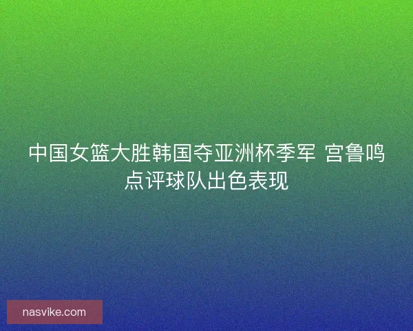 中国女篮大胜韩国夺亚洲杯季军 宫鲁鸣点评球队出色表现