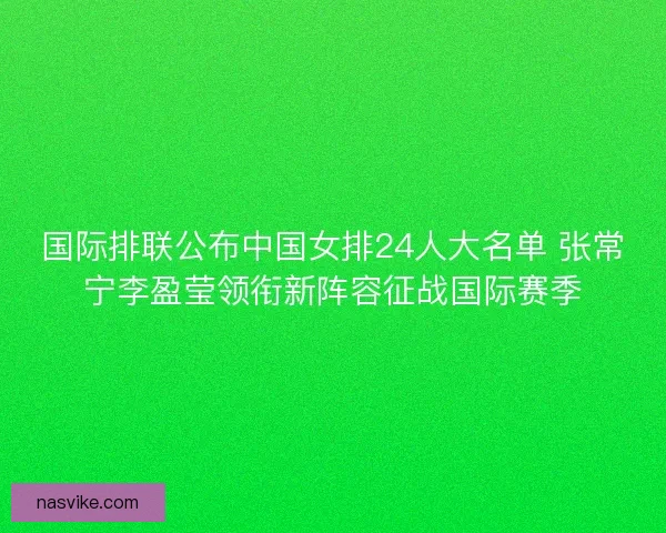 国际排联公布中国女排24人大名单 张常宁李盈莹领衔新阵容征战国际赛季