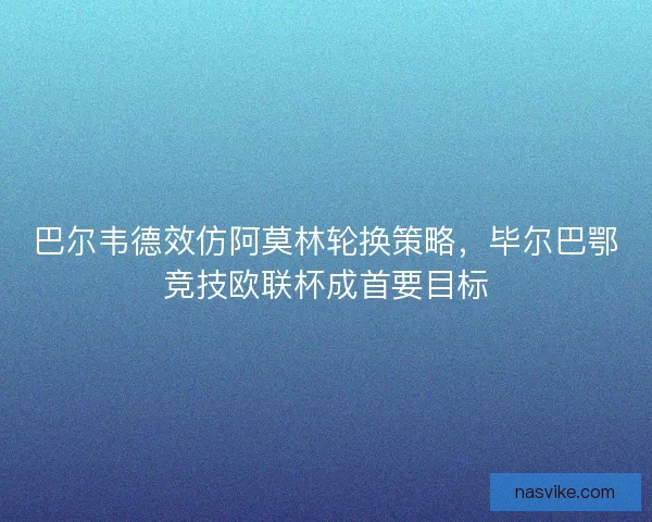 巴尔韦德效仿阿莫林轮换策略，毕尔巴鄂竞技欧联杯成首要目标