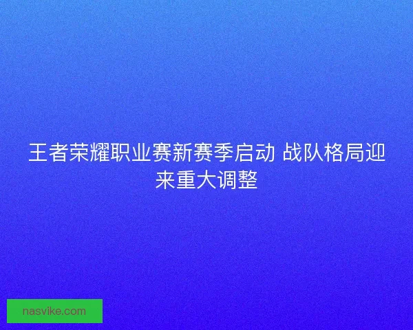 王者荣耀职业赛新赛季启动 战队格局迎来重大调整