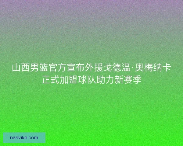 山西男篮官方宣布外援戈德温·奥梅纳卡正式加盟球队助力新赛季