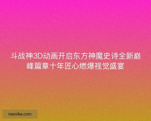 斗战神3D动画开启东方神魔史诗全新巅峰篇章十年匠心燃爆视觉盛宴