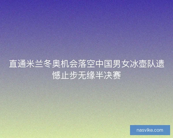 直通米兰冬奥机会落空中国男女冰壶队遗憾止步无缘半决赛