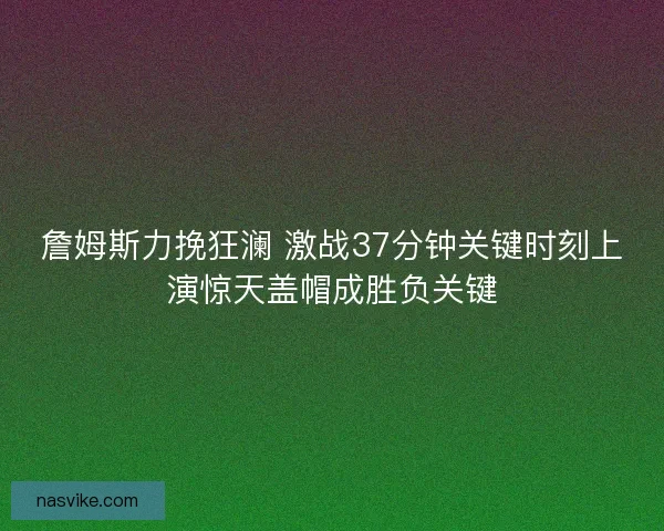 詹姆斯力挽狂澜 激战37分钟关键时刻上演惊天盖帽成胜负关键