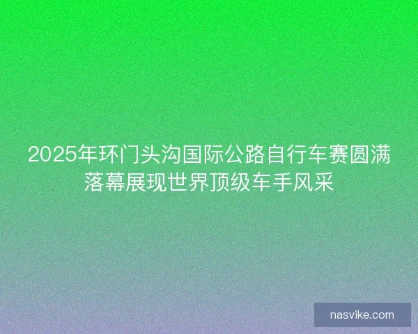 2025年环门头沟国际公路自行车赛圆满落幕展现世界顶级车手风采 2025年环门头沟国际公路自行车赛圆满落幕展现世界顶级车手风采