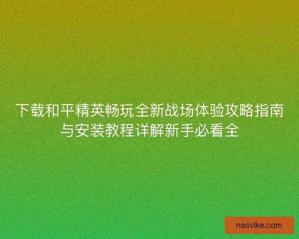 下载和平精英畅玩全新战场体验攻略指南与安装教程详解新手必看全 下载和平精英畅玩全新战场体验攻略指南与安装教程详解新手必看全