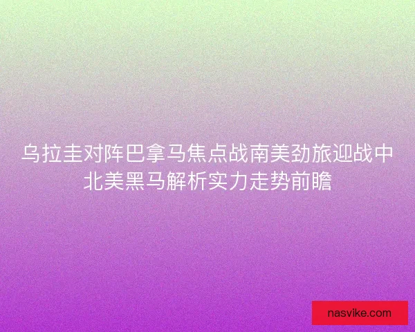 乌拉圭对阵巴拿马焦点战南美劲旅迎战中北美黑马解析实力走势前瞻