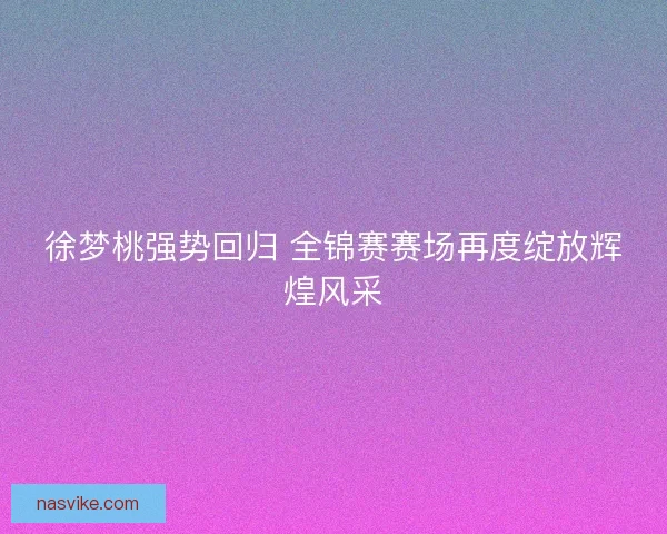 徐梦桃强势回归 全锦赛赛场再度绽放辉煌风采