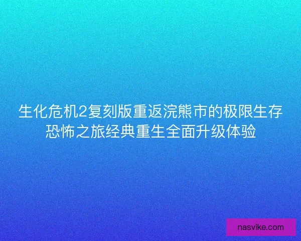 生化危机2复刻版重返浣熊市的极限生存恐怖之旅经典重生全面升级体验