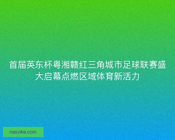 首届英东杯粤湘赣红三角城市足球联赛盛大启幕点燃区域体育新活力 首届英东杯粤湘赣红三角城市足球联赛盛大启幕点燃区域体育新活力