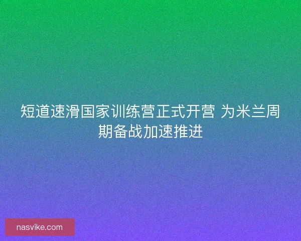 短道速滑国家训练营正式开营 为米兰周期备战加速推进