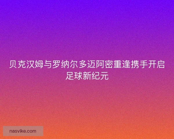 贝克汉姆与罗纳尔多迈阿密重逢携手开启足球新纪元