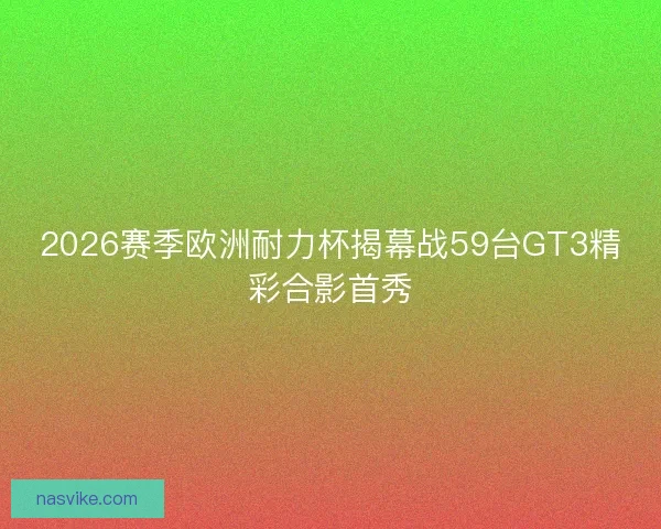 2026赛季欧洲耐力杯揭幕战59台GT3精彩合影首秀
