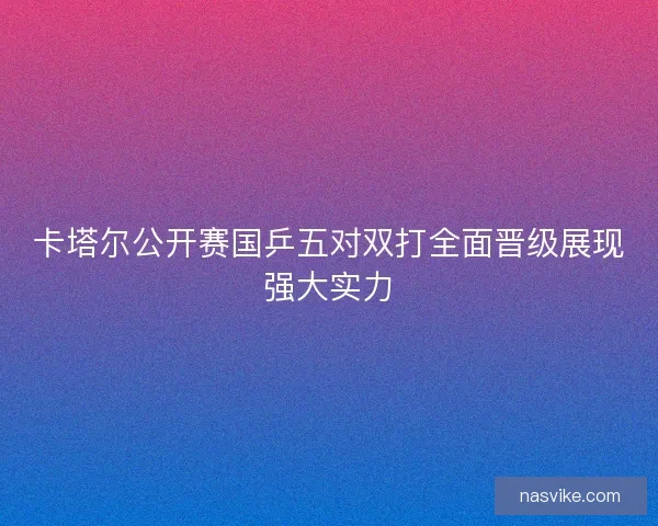 卡塔尔公开赛国乒五对双打全面晋级展现强大实力