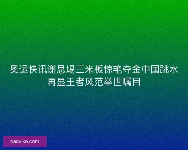 奥运快讯谢思埸三米板惊艳夺金中国跳水再显王者风范举世瞩目