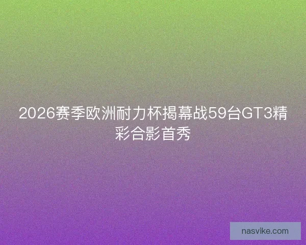 2026赛季欧洲耐力杯揭幕战59台GT3精彩合影首秀