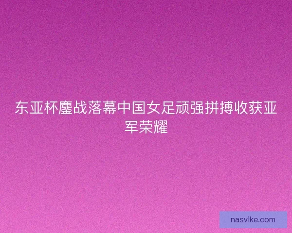 东亚杯鏖战落幕中国女足顽强拼搏收获亚军荣耀 东亚杯鏖战落幕中国女足顽强拼搏收获亚军荣耀