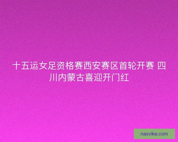 十五运女足资格赛西安赛区首轮开赛 四川内蒙古喜迎开门红