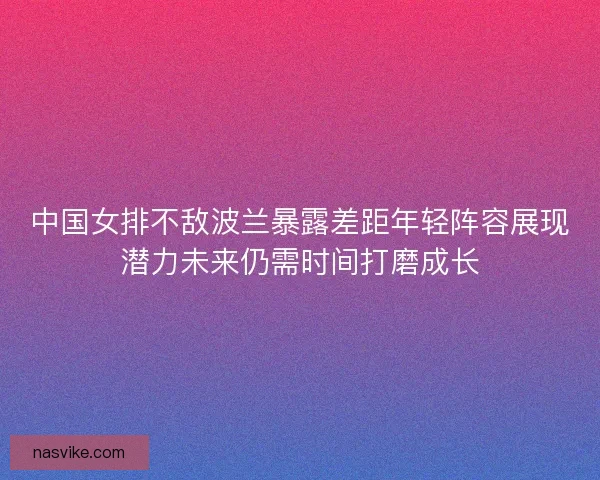 中国女排不敌波兰暴露差距年轻阵容展现潜力未来仍需时间打磨成长