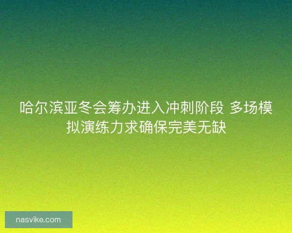 哈尔滨亚冬会筹办进入冲刺阶段 多场模拟演练力求确保完美无缺