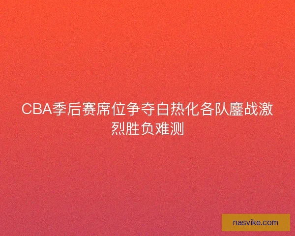 CBA季后赛席位争夺白热化各队鏖战激烈胜负难测